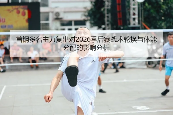 首钢多名主力复出对2026季后赛战术轮换与体能分配的影响分析